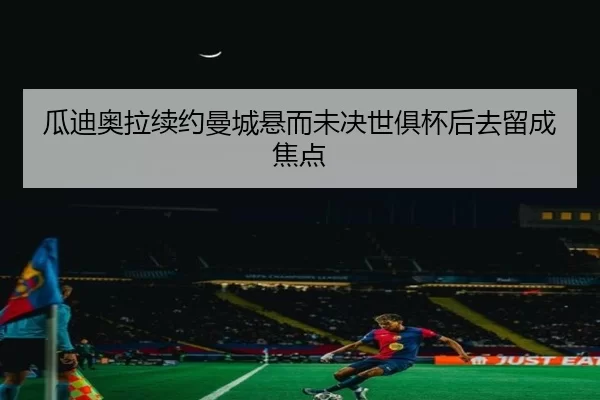 瓜迪奥拉续约曼城悬而未决世俱杯后去留成焦点
