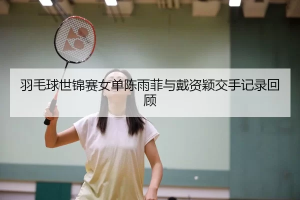 羽毛球世锦赛女单陈雨菲与戴资颖交手记录回顾