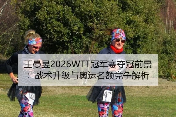 王曼昱2026WTT冠军赛夺冠前景：战术升级与奥运名额竞争解析